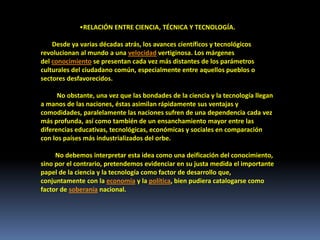 •RELACIÓN ENTRE CIENCIA, TÉCNICA Y TECNOLOGÍA.
Desde ya varias décadas atrás, los avances científicos y tecnológicos
revolucionan al mundo a una velocidad vertiginosa. Los márgenes
del conocimiento se presentan cada vez más distantes de los parámetros
culturales del ciudadano común, especialmente entre aquellos pueblos o
sectores desfavorecidos.
No obstante, una vez que las bondades de la ciencia y la tecnología llegan
a manos de las naciones, éstas asimilan rápidamente sus ventajas y
comodidades, paralelamente las naciones sufren de una dependencia cada vez
más profunda, así como también de un ensanchamiento mayor entre las
diferencias educativas, tecnológicas, económicas y sociales en comparación
con los países más industrializados del orbe.
No debemos interpretar esta idea como una deificación del conocimiento,
sino por el contrario, pretendemos evidenciar en su justa medida el importante
papel de la ciencia y la tecnología como factor de desarrollo que,
conjuntamente con la economía y la política, bien pudiera catalogarse como
factor de soberanía nacional.
 
