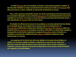 En toda la historia de la humanidad, el hombre a procurado garantizar y mejorar su
nivel de vida mediante un mejor conocimiento del mundo que le rodea y un dominio más
eficaz del mismo, es decir, mediante un desarrollo constante de la ciencia.
Hoy en día, estamos convencidos de que una de las características del momento actual
es la conexión indisoluble, la muy estrecha interacción y el acondicionamiento mutuo de la
sociedad con la ciencia. La ciencia es uno de los factores esenciales del desarrollo social y
está adquiriendo un carácter cada vez más masivo.
Al estudiar los efectos de la ciencia en la sociedad, no se trata solamente de los efectos
en la sociedad actual, sino también de los efectos sobre la sociedad futura. En
las sociedades tradicionales estaban bien definidas las funciones del individuo, había una
armonía entre la naturaleza, la sociedad y el hombre. Ahora bien, la ciencia trajo consigo la
desaparición de este marco tradicional, la ruptura del equilibrio entre el hombre y la
sociedad y una profunda modificación del ambiente. Aunque no debemos culpar
directamente a la ciencia.
Los progresos de la ciencia han sido muy rápidos en los países desarrollados; en
cambio, en los países subdesarrollados su adquisición es tan lenta que cada día la
diferencia entre dos tipos de países se hace más grande. Dicho retraso contribuye a
mantener e incluso a agravar la situación de dependencia de los países subdesarrollados
con respecto a los desarrollados.
 