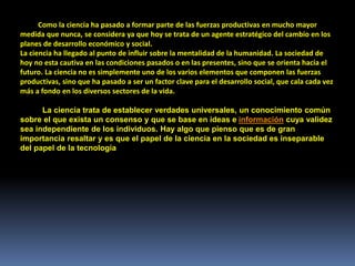 Como la ciencia ha pasado a formar parte de las fuerzas productivas en mucho mayor
medida que nunca, se considera ya que hoy se trata de un agente estratégico del cambio en los
planes de desarrollo económico y social.
La ciencia ha llegado al punto de influir sobre la mentalidad de la humanidad. La sociedad de
hoy no esta cautiva en las condiciones pasados o en las presentes, sino que se orienta hacia el
futuro. La ciencia no es simplemente uno de los varios elementos que componen las fuerzas
productivas, sino que ha pasado a ser un factor clave para el desarrollo social, que cala cada vez
más a fondo en los diversos sectores de la vida.
La ciencia trata de establecer verdades universales, un conocimiento común
sobre el que exista un consenso y que se base en ideas e información cuya validez
sea independiente de los individuos. Hay algo que pienso que es de gran
importancia resaltar y es que el papel de la ciencia en la sociedad es inseparable
del papel de la tecnología
 