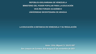 REPÚBLICA BOLIVARIANA DE VENEZUELA
MINISTERIO DEL PODER POPULAR PARA LA EDUCACIÓN
VICE-RECTORADO ACADÉMICO
UNIVERSIDAD BICENTENARIA DE ARAGUA
LA EDUCACIÓN A DISTANCIA EN VENEZUELA Y SU REGULACIÓN
Autor: Ortiz, Miguel C.I: 30.612.067
San Joaquín de Turmero, Edo Aragua 07 de noviembre de 2021
 