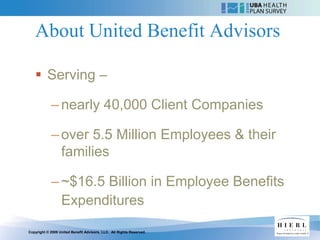 About United Benefit Advisors

    Serving –

            – nearly 40,000 Client Companies

            – over 5.5 Million Employees & their
              families

            – ~$16.5 Billion in Employee Benefits
              Expenditures
Copyright © 2009 United Benefit Advisors, LLC. All Rights Reserved.
 