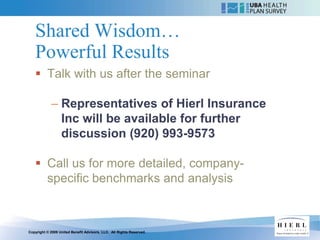 Shared Wisdom…
   Powerful Results
    Talk with us after the seminar

            – Representatives of Hierl Insurance
              Inc will be available for further
              discussion (920) 993-9573

    Call us for more detailed, company-
     specific benchmarks and analysis



Copyright © 2009 United Benefit Advisors, LLC. All Rights Reserved.
 