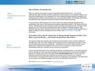 Shared Wisdom. Powerful Results.

 About                                   UBA is an alliance of the nation’s premier independent benefit advisory firms. By working
                                         collaboratively, UBA members are better positioned to help employers and employees respond more
 United Benefit Advisors                 efficiently and effectively to the challenges of an ever-changing employee benefits marketplace. By
 (UBA)                                   combining diverse talents, seasoned experience, innovative technologies, and strategic partnerships,
                                         UBA Members offer employers exceptional employee benefits advisory services.

                                         In only five years, UBA has become one of the nation’s five largest employee benefits advisory
                                         organizations, with nearly 1,900 experienced benefits professionals located in 165 offices across the
                                         country. UBA Members provide employee benefits consulting, brokerage services, and best-in-class
                                         products to over 37,000 private corporations and public employers. As trusted advisors, UBA
                                         Members help their clients manage nearly $16.5 billion annually in employee benefit expenditures on
                                         behalf of nearly 5.4 million employees and their families. Visit www.benefits.com for more
                                         information.

                                         If You Believe There Has Be A Better Way To Manage Benefit Programs In Order to Get
                                         Better, Long Term Results…, You’ll Want To Spend Some Time With Us

                                         Our approach deals with a specific set of problems and will provide a clear, proactive strategy for
                                         managing your risks. You’ll learn whether you’re paying money for unnecessary coverage, or if you
                                         have an exposure(s) that’s gone undetected… and therefore not covered. We’ll show you how to
About                                    detect if your employees are engaged in the success of your company or if they’ve become
Hierl Insurance Inc                      dissatisfied and see your company only as a source for a paycheck?

                                         If you’re experiencing high turnover, declining productivity, uncovered claims, or any other symptoms
                                         that are causing you to lose your best employees, we have the experience and proven strategies to
                                         help you turn things around. We’ll help demonstrate The Real Bottom Line ™ and how you can
                                         effectively measure the impact your programs are having on the success of your company.
                                         Sit down with us and take just 60 minutes to share your challenges and frustrations. If we believe that
                                         we can create a more effective strategy, we’ll put our full resources to work for you.

                                         Visit us at www.hierl.com, or e-mail at ssmeaton@hierl.com.




  Copyright © 2009 United Benefit Advisors, LLC. All Rights Reserved.
 