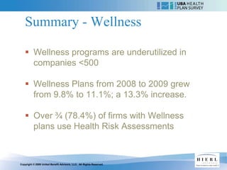 Summary - Wellness

    Wellness programs are underutilized in
     companies <500

    Wellness Plans from 2008 to 2009 grew
     from 9.8% to 11.1%; a 13.3% increase.

    Over ¾ (78.4%) of firms with Wellness
     plans use Health Risk Assessments



Copyright © 2009 United Benefit Advisors, LLC. All Rights Reserved.
 