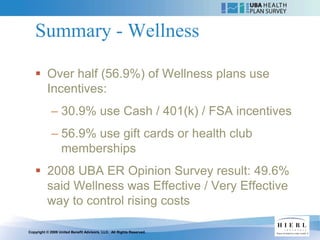 Summary - Wellness

    Over half (56.9%) of Wellness plans use
     Incentives:
            – 30.9% use Cash / 401(k) / FSA incentives
            – 56.9% use gift cards or health club
              memberships
    2008 UBA ER Opinion Survey result: 49.6%
     said Wellness was Effective / Very Effective
     way to control rising costs

Copyright © 2009 United Benefit Advisors, LLC. All Rights Reserved.
 