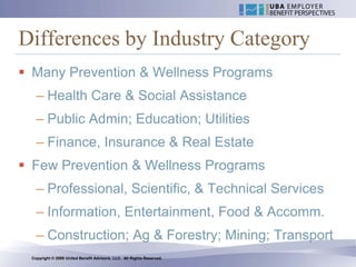 Differences by Industry Category
 Many Prevention & Wellness Programs
   – Health Care & Social Assistance
   – Public Admin; Education; Utilities
   – Finance, Insurance & Real Estate
 Few Prevention & Wellness Programs
   – Professional, Scientific, & Technical Services
   – Information, Entertainment, Food & Accomm.
   – Construction; Ag & Forestry; Mining; Transport
 Copyright © 2009 United Benefit Advisors, LLC. All Rights Reserved.
 