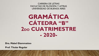CARRERA DE LETRAS
FACULTAD DE FILOSOFÍA Y LETRAS
UNIVERSIDAD DE BUENOS AIRES
GRAMÁTICA
CÁTEDRA “B”
2DO CUATRIMESTRE
- 2020-
Dra. Mabel Giammatteo
Prof. Titular Regular
 