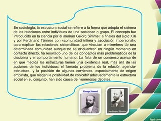 En sociología, la estructura social se refiere a la forma que adopta el sistema
de las relaciones entre individuos de una sociedad o grupo. El concepto fue
introducido en la ciencia por el alemán Georg Simmel, a finales del siglo XIX
y por Ferdinand Tönnies con «comunidad íntima y asociación impersonal»,
para explicar las relaciones sistemáticas que vinculan a miembros de una
determinada comunidad aunque no se encuentren en ningún momento en
contacto directo, ha resultado uno de los conceptos más problemáticos de la
disciplina y el comportamiento humano. La falta de un consenso acerca de
en qué medida las estructuras tienen una existencia real, más allá de las
acciones de los individuos; el llamado problema de la relación agencia-
estructura- y la posición de algunas corrientes, especialmente de origen
empirista, que niegan la posibilidad de concebir adecuadamente la estructura
social en su conjunto, han sido causa de numerosos debates.
 