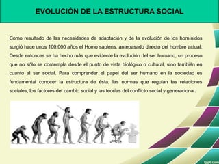 EVOLUCIÓN DE LA ESTRUCTURA SOCIAL
Como resultado de las necesidades de adaptación y de la evolución de los homínidos
surgió hace unos 100.000 años el Homo sapiens, antepasado directo del hombre actual.
Desde entonces se ha hecho más que evidente la evolución del ser humano, un proceso
que no sólo se contempla desde el punto de vista biológico o cultural, sino también en
cuanto al ser social. Para comprender el papel del ser humano en la sociedad es
fundamental conocer la estructura de ésta, las normas que regulan las relaciones
sociales, los factores del cambio social y las teorías del conflicto social y generacional.
 