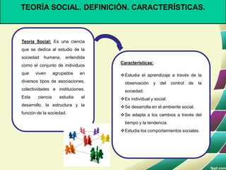 TEORÍA SOCIAL. DEFINICIÓN. CARACTERÍSTICAS.
Teoría Social: Es una ciencia
que se dedica al estudio de la
sociedad humana, entendida
como el conjunto de individuos
que viven agrupados en
diversos tipos de asociaciones,
colectividades e instituciones.
Esta ciencia estudia el
desarrollo, la estructura y la
función de la sociedad.
Características:
Estudia el aprendizaje a través de la
observación y del control de la
sociedad.
Es individual y social.
Se desarrolla en el ambiente social.
Se adapta a los cambios a través del
tiempo y la tendencia.
Estudia los comportamientos sociales.
 