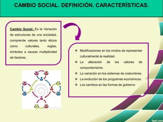 CAMBIO SOCIAL. DEFINICIÓN. CARACTERÍSTICAS.
Cambio Social: Es la Variación
de estructuras de una sociedad,
comprende valores tanto éticos
como culturales, reglas,
símbolos a causas multiplicidad
de factores.
 Modificaciones en los modos de representar
culturalmente la realidad.
 La alteración de los valores de
comportamiento.
 La variación en los sistemas de costumbres.
 La evolución de los programas económicos.
 Los cambios en las formas de gobierno
 