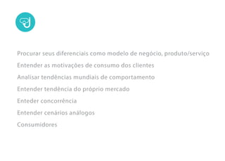 Procurar seus diferenciais como modelo de negócio, produto/serviço
Entender as motivações de consumo dos clientes
Analisar tendências mundiais de comportamento
Entender tendência do próprio mercado
Enteder concorrência
Entender cenários análogos
Consumidores
 