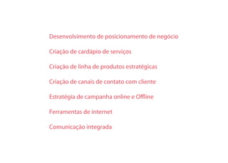 Desenvolvimento de posicionamento de negócio
Criação de cardápio de serviços
Criação de linha de produtos estratégicas
Criação de canais de contato com cliente
Estratégia de campanha online e Offline
Ferramentas de internet
Comunicação integrada
 