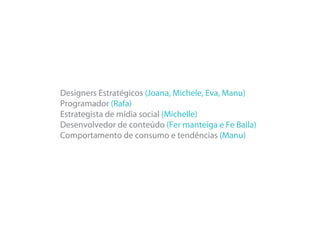 Designers Estratégicos (Joana, Michele, Eva, Manu)
Programador (Rafa)
Estrategista de mídia social (Michelle)
Desenvolvedor de conteúdo (Fer manteiga e Fe Baila)
Comportamento de consumo e tendências (Manu)
 