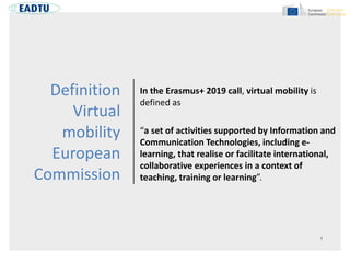 Definition
Virtual
mobility
European
Commission
In the Erasmus+ 2019 call, virtual mobility is
defined as
“a set of activi...
