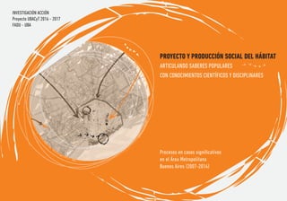 PROYECTO Y PRODUCCIÓN SOCIAL DEL HÁBITAT
Procesos en casos signiﬁcativos
en el Área Metropolitana
Buenos Aires (2007-2014)
ARTICULANDO SABERES POPULARES
CON CONOCIMIENTOS CIENTÍFICOS Y DISCIPLINARES
INVESTIGACIÓN ACCIÓN
Proyecto UBACyT 2016 - 2017
FADU - UBA
 