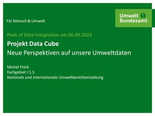 Für Mensch& Umwelt
Projekt Data Cube
Neue Perspektiven auf unsere Umweltdaten
Peak of Data Integration am 06.09.2023
Michel Frerk
Fachgebiet I 1.5
Nationale und internationale Umweltberichterstattung
 