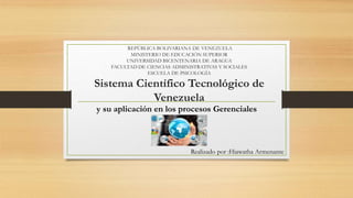 REPÚBLICA BOLIVARIANA DE VENEZUELA
MINISTERIO DE EDUCACIÓN SUPERIOR
UNIVERSIDAD BICENTENARIA DE ARAGUA
FACULTAD DE CIENCIAS ADMINISTRATIVAS Y SOCIALES
ESCUELA DE PSICOLOGÍA
Sistema Científico Tecnológico de
Venezuela
y su aplicación en los procesos Gerenciales
Realizado por :Hiawatha Armenante
 