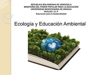 REPUBLICA BOLIVARIANA DE VENEZUELA
MINISTERIO DEL PODER POPULAR PARA LA EDUCACIÓN
UNIVERSIDAD BICENTENARIA DE ARAGUA
NUCLEO: V.L P
Educación para la Sostenibilidad
Ecología y Educación Ambiental
 