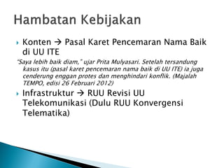    Konten  Pasal Karet Pencemaran Nama Baik
    di UU ITE
“Saya lebih baik diam,” ujar Prita Mulyasari. Setelah tersandung
  kasus itu (pasal karet pencemaran nama baik di UU ITE) ia juga
  cenderung enggan protes dan menghindari konflik. (Majalah
  TEMPO, edisi 26 Februari 2012)
   Infrastruktur  RUU Revisi UU
    Telekomunikasi (Dulu RUU Konvergensi
    Telematika)
 