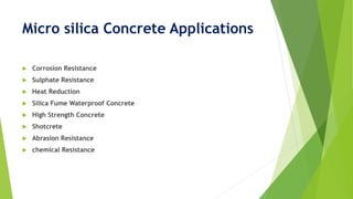 Micro silica Concrete Applications
 Corrosion Resistance
 Sulphate Resistance
 Heat Reduction
 Silica Fume Waterproof Concrete
 High Strength Concrete
 Shotcrete
 Abrasion Resistance
 chemical Resistance
 