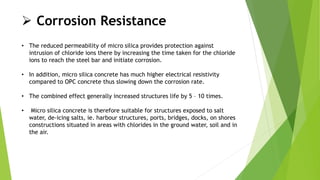  Corrosion Resistance
• The reduced permeability of micro silica provides protection against
intrusion of chloride ions there by increasing the time taken for the chloride
ions to reach the steel bar and initiate corrosion.
• In addition, micro silica concrete has much higher electrical resistivity
compared to OPC concrete thus slowing down the corrosion rate.
• The combined effect generally increased structures life by 5 – 10 times.
• Micro silica concrete is therefore suitable for structures exposed to salt
water, de-icing salts, ie. harbour structures, ports, bridges, docks, on shores
constructions situated in areas with chlorides in the ground water, soil and in
the air.
 