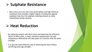  Sulphate Resistance
• Micro silica concrete has a low penetrability and high chemical
resistance that provides a higher degree of protection against
sulphates than low C3A sulphate resisting cements or other
cementitious binder systems.
 Heat Reduction
• By replacing cement with Micro silica and observing the efficiency
factor of Micro silica, a lower maximum temperature rise and
temperature differential will take place for concrete with the same
strength.
• It is also the most effective way of achieving low heat without
sacrificing early age strength.
 