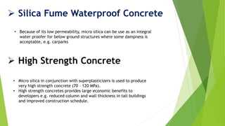  Silica Fume Waterproof Concrete
• Because of its low permeability, micro silica can be use as an integral
water proofer for below ground structures where some dampness is
acceptable, e.g. carparks
 High Strength Concrete
• Micro silica in conjunction with superplasticizers is used to produce
very high strength concrete (70 – 120 MPa).
• High strength concretes provides large economic benefits to
developers e.g. reduced column and wall thickness in tall buildings
and improved construction schedule.
 