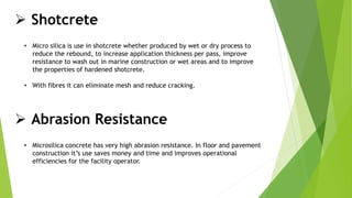  Shotcrete
• Micro silica is use in shotcrete whether produced by wet or dry process to
reduce the rebound, to increase application thickness per pass, improve
resistance to wash out in marine construction or wet areas and to improve
the properties of hardened shotcrete.
• With fibres it can eliminate mesh and reduce cracking.
 Abrasion Resistance
• Microsilica concrete has very high abrasion resistance. In floor and pavement
construction it’s use saves money and time and improves operational
efficiencies for the facility operator.
 