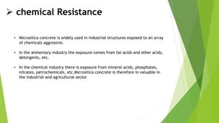  chemical Resistance
• Microsilica concrete is widely used in industrial structures exposed to an array
of chemicals aggressive.
• In the alimentary industry the exposure comes from fat acids and other acids,
detergents, etc.
• In the chemical industry there is exposure from mineral acids, phosphates,
nitrates, petrochemicals, etc.Microsilica concrete is therefore in valuable in
the industrial and agricultural sector
 