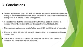 • Cement replacement up to 10% with silica fume leads to increase in compressive
strength, for M30grade of concrete. From 15% there is a decrease in compressive
strength for 3, 7, 14 and 28 days curing period.
• It was observed that the compressive strength ofM30 grade of concrete is
increased from 16.15% to29.24% and decrease from 23.98% to 20.22%.
• The maximum replacement level of silica fume is10% for M30 grade of concrete.
• The use of micro silica in high strength concrete leads to economical and faster
construction.
• Due to use of the micro silica in a OPC concrete the life of that concrete
increases 4-5 times than the OPC concrete.
 Conclusions
 