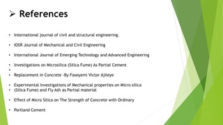  References
• International journal of civil and structural engineering.
• IOSR Journal of Mechanical and Civil Engineering
• International Journal of Emerging Technology and Advanced Engineering
• Investigations on Microsilica (Silica Fume) As Partial Cement
•
• Replacement in Concrete -By Faseyemi Victor Ajileye
• Experimental Investigations of Mechanical properties on Micro silica
• (Silica Fume) and Fly Ash as Partial material
• Effect of Micro Silica on The Strength of Concrete with Ordinary
• Portland Cement
 