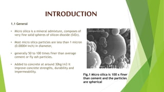 .
INTRODUCTION
1.1 General
• Micro silica is a mineral admixture, composes of
very fine solid spheres of silicon dioxide (SiO2).
• Most micro silica particles are less than 1 micron
(0.00004 inch) in diameter,
• generally 50 to 100 times finer than average
cement or fly ash particles.
• Added to concrete at around 30kg/m3 it
improve concrete strengths, durability and
impermeability.
Fig.1 Micro silica is 100 x finer
than cement and the particles
are spherical
 