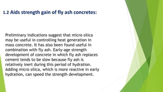 1.2 Aids strength gain of fly ash concretes:
Preliminary indications suggest that micro silica
may be useful in controlling heat generation in
mass concrete. It has also been found useful in
combination with fly ash. Early-age strength
development of concrete in which fly ash replaces
cement tends to be slow because fly ash is
relatively inert during this period of hydration.
Adding micro silica, which is more reactive in early
hydration, can speed the strength development.
 
