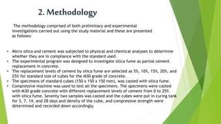 2. Methodology
The methodology comprised of both preliminary and experimental
investigations carried out using the study material and these are presented
as follows:
• Micro silica and cement was subjected to physical and chemical analyses to determine
whether they are in compliance with the standard used.
• The experimental program was designed to investigate silica fume as partial cement
replacement in concrete.
• The replacement levels of cement by silica fume are selected as 5%, 10%, 15%, 20%, and
25% for standard size of cubes for the M30 grade of concrete.
• The specimens of standard cubes (150 x 150 x 150 mm), was casted with silica fume.
• Compressive machine was used to test all the specimens. The specimens were casted
with M30 grade concrete with different replacement levels of cement from 0 to 25%
with silica fume. Seventy two samples was casted and the cubes were put in curing tank
for 3, 7, 14, and 28 days and density of the cube, and compressive strength were
determined and recorded down accordingly.
 