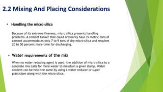 2.2 Mixing And Placing Considerations
• Handling the micro silica
Because of its extreme fineness, micro silica presents handling
problems. A cement tanker that could ordinarily haul 35 metric tons of
cement accommodates only 7 to 9 tons of dry micro silica and requires
20 to 50 percent more time for discharging.
• Water requirements of the mix
When no water reducing agent is used, the addition of micro silica to a
concrete mix calls for more water to maintain a given slump. Water
content can be held the same by using a water reducer or super
plasticizer along with the micro silica.
 