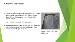• Concrete colour effects
• Freshly mixed concrete containing micro silica can be
almost black, dark grey, or practically unchanged,
depending on the dosage of micro silica and its
carbon content.
• Micro silica is essentially non crystalline.
• Sometimes there is a faint bluish tinge, but when the
micro silica concrete is wet, it looks darker than
normal Silicosis danger doubted
Figure 2. Micro Silica in a
sample Pan.
 