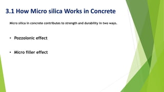 3.1 How Micro silica Works in Concrete
Micro silica in concrete contributes to strength and durability in two ways.
• Pozzolonic effect
• Micro filler effect
 