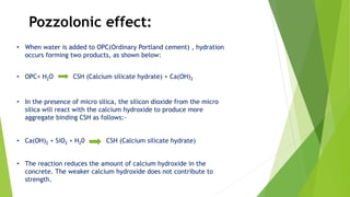Pozzolonic effect:
• When water is added to OPC(Ordinary Portland cement) , hydration
occurs forming two products, as shown below:
• OPC+ H2O CSH (Calcium silicate hydrate) + Ca(OH)2
• In the presence of micro silica, the silicon dioxide from the micro
silica will react with the calcium hydroxide to produce more
aggregate binding CSH as follows:-
• Ca(OH)2 + SiO2 + H20 CSH (Calcium silicate hydrate)
• The reaction reduces the amount of calcium hydroxide in the
concrete. The weaker calcium hydroxide does not contribute to
strength.
 