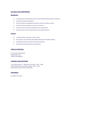 KEY SKILLS AND COMPETENCIES
Management
 C omprehensive understanding of procurement legal frameworks and contract law.
 Import procurement experience.
 Strong commercial negotiation skills with an ability to influence others.
 A bility to work and operate in a team environment.
 P roficient in the use of M icrosoft Word, Excel, and O utlook.
 A bility to lead cross-functional teams to a successful outcome.
Personal
 Excellent written and verbal communication.
 Resourceful, well organized, dependable, efficient and detailed oriented.
 C omfortable working in highly technical environment.
 Good reasoning abilities and sound judgment.
AREAS OF EXPERTISE:
P rocurement M anagement
Negotiating P rices
Supplier M anagement
ACADEMIC QUALIFICATIONS:
university of Karachi – Bachelor of commerce 2007 - 2009
Intermediate from Saint P atrik C ollege - 2004 – 2006
M atriculation M uslim P ublic School 2003
REFERENCES:
A vailable on request.
 