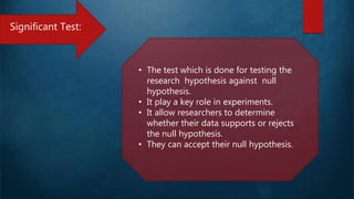 Significant Test:
• The test which is done for testing the
research hypothesis against null
hypothesis.
• It play a key role in experiments.
• It allow researchers to determine
whether their data supports or rejects
the null hypothesis.
• They can accept their null hypothesis.
 