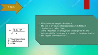 F Test:
• Also known as analysis of variance
• The test is on base on test statistics which follow F
distribution is called F test
• In the F test ratio we always take the larger of the two
estimates in the numerator and smaller is the denominator
• The degree of freedom is n-1
 