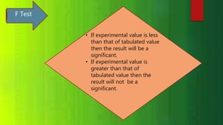 F Test
• If experimental value is less
than that of tabulated value
then the result will be a
significant.
• If experimental value is
greater than that of
tabulated value then the
result will not be a
significant.
 