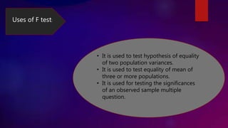 Uses of F test:
• It is used to test hypothesis of equality
of two population variances.
• It is used to test equality of mean of
three or more populations.
• It is used for testing the significances
of an observed sample multiple
question.
 