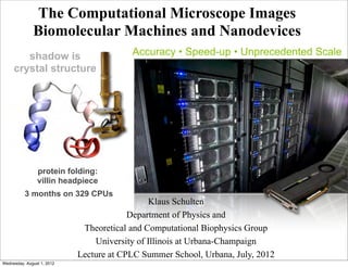 The Computational Microscope Images
              Biomolecular Machines and Nanodevices
        shadow is                        Accuracy • Speed-up • Unprecedented Scale
     crystal structure




                protein folding:
                villin headpiece
          3 months on 329 CPUs
                                              Klaus Schulten
                                         Department of Physics and
                             Theoretical and Computational Biophysics Group
                                University of Illinois at Urbana-Champaign
                            Lecture at CPLC Summer School, Urbana, July, 2012
Wednesday, August 1, 2012
 