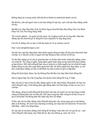 Không dừng lại ở mong muốn, điềuđó đã trở thành sứ mệnh kinh doanh của tôi.
Đã đếnlúc, cần một người chia sẻ cho bạn những bí mật này, vạch trần bạn thấy những mánh
lới này.
Đã Đến Lúc, Bạn Phải Khó Tính Và Khôn Ngoan Hơn Để Đảm Bảo Đồng Tiền Của Mình
Được Chi Vào Nơi Xứng Đáng Nhất.
Tất cả kinh nghiệm – bí quyết tíchlũy được, tôi cố gắng truyền tải rõ ràng nhất. Đảm bảo
những bạn dù chưa biết gì về đồng hồ Casio cũng hiểu và ứng dụng được.
Chi tiết về những chia sẻ, bạn có thể đọc hoặc tải về tại website của tôi:
http://casio.donghokienquoc.com/
Sau khi đọc, bạn hãy tham khảo thêm nhiều nguồn thông tin khác để làm giàu thêm kiến thức
của bạn và vì đâuđó có thể có người cho bạn thông tin hữu íchhơn tôi thì sao.
Và khi thấy những gì tôi chiasẻ giúp bạn bảo vệ tốt bản thân mình, tránh khỏi những chiêu
trò mánh lới. Thì cũng có nghĩa, hàng nghìn người khác đang mong muốn biết được những
gì bạn đã đọc. Mỗi chiếc đồnghồ bạn mua sẽ giúptôi có thêm nguồn lực tài chính để mang
những thông tinnày đếncàng nhiều người hơn nữa. Sẽ nhiều người hơn được phục vụ chu
đáo, tránhđược những sai lầm có thể khiến họ mất cả trăm cái gối (vì đập đầu)
Đồng Hồ KiếnQuốc Được Tạo Ra Không Phải Để Bán Cho Bạn Một Chiếc Đồng Hồ,
Mà Là Người Bạn Tín Cẩn Cùng Bạn Tìm Kiếm Chiếc Đồng Hồ Ưng Ý Nhất.
Hãy yên tâm vì bạn sẽ chỉ tìm thấy những người tư vấn nhiệt thành, đồng hành với bạn tìm
chiếc đồnghồ ưng ý. Chứ không phải gặp những nhân viên bán hàng cứ săm soi vào cái ví
của bạn.
Thế nhưng, đừng tìm đến Đồng Hồ Kiến Quốc nếu bạn chỉ muốn tìm nơi bán hàng rẻ nhất,
chúng tôi không phải một nơi như thế. Thứ quan trọng duy nhất chúng tôi đi theo là tạo ra
giá trị đíchthực chứ không phải bất chấp chạy theo lợi nhuận.
Ở đây, bạn chỉ tìm thấy những chiếc đồnghồ đúngnhu cầu, tương xứng giá trị chứ không
phải rẻ dị thường. Tôi xách trực tiếphàng và không mở shop nên tiết kiệm hơn 30 triệutiền
mặt bằng – nhân viên hàng tháng.
Do vậy bạn sẽ tìm được những chiếc đồnghồ tốt dùng 3 năm như mới với giá rất sát – một
chiếc đồnghồ chất lượng, máy Nhật bền bỉ, dây inox không gỉ, nước nôi vô tư.
 