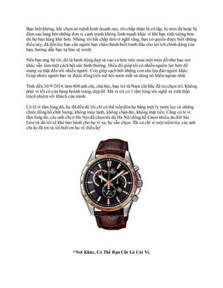 Bạn biết không, khi chọnsứ mệnh kinh doanh này, tôi chấp nhận bị cô lập, bị ném đá hoặc bị
đâm sau lưng bởi những đơn vị cạnh tranh không lành mạnh khác vì khi bạn tinh tường hơn
thì họ bán hàng khó hơn. Nhưng tôi bất chấp làm vì nghĩ rằng, bạn có quyền được biết những
điềunày, đã đếnlúc bạn cần người bạn chân thành biết tranh đấu cho lợi ích chính đáng của
bạn, hướng dẫn bạn tự bảo vệ mình.
Nếu bạn ủng hộ tôi, đó là hành độngđẹp và cao cả hơn việc mua một món đồ như bao nơi
khác vẫn làm một cáchhết sức bình thường. Điều đó giúptôi có nhiều nguồn lực hơn để
mang sự thật đếnvới nhiều người. Còn giúp sạch bớt những consâu lừa đảo người khác.
Giúp nhiều người bảo vệ được đồngtiền mồ hôi nước mắt và dùng nó khôn ngoan nhất.
Tính đến30/9/2014, hơn400 anh chị, chú bác, bạn trẻ từ Nam chí Bắc đã tin chọn tôi. Không
phải vì tôi có cửa hàng hoành tráng, đẹpđẽ. Mà vì tôi có 1 tấm lòng với nghề và tinh thần
tráchnhiệm với khách của mình.
Có lẽ vì tấm lòng đó, họ đã đếndù tôi chỉ có thể tiếpđónhọ bằng một ly nước lọc và những
chiếc đồnghồ chất lượng, không máy lạnh, không chândài, không mặt tiền. Cũng có lẻ vì
tấm lòng đó, các anh chị ở Hà Nội đã chọntôi dù Hà Nội đồnghồ Casio nhiều ăn đứt Sài
Gòn và dù tôi sẽ khó bảo hành cho họ vì xa, họ vẫn chọn. Tất cả chỉ vì một niềm tin, các anh
chị ấy đã tin và tôi biết ơn họ về điềuấy!
“Nơi Khác, Có Thể Bạn Chỉ Là Cái Ví.
 