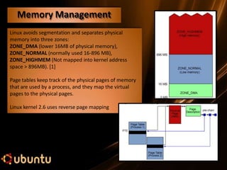 Linux avoids segmentation and separates physical
memory into three zones:
ZONE_DMA (lower 16MB of physical memory),
ZONE_NORMAL (normally used 16-896 MB),
ZONE_HIGHMEM (Not mapped into kernel address
space > 896MB). [1]
Page tables keep track of the physical pages of memory
that are used by a process, and they map the virtual
pages to the physical pages.
Linux kernel 2.6 uses reverse page mapping
Memory Management
 