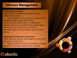 Virtual memory manager:
•Responsible for maintaining the address space
visible to each process.
• Creates pages of virtual memory on demand and
manages loading of pages to/from disk.
•Views a process address space as independent
separate regions and as independent separate pages.
•Reserves its own internal use, architecture
dependant region of virtual address space for every
process.
Paging system divided into two sections:
•Policy algorithm (decides which pages to write to disk
and when to write them)
• Paging mechanism (carries out transfers and pages
data back into physical memory when needed).
Memory Management
 