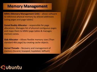 MMU (Memory Management Unit) – allows software
to reference physical memory by aliased addresses
(using pages and page tables)
Zoned Buddy Allocator – responsible for page
allocations. Manages list of physical contiguous pages
and maps them to MMU page tables & manages
memory zones.
Slab Allocator – Allows flexible memory sizes (Than
standard 4kb page) by creating cache objects.
Kernel Threads – Recovery and management of
memory (kscand, kswaped, kupdated, bdflush)
Memory Management
 